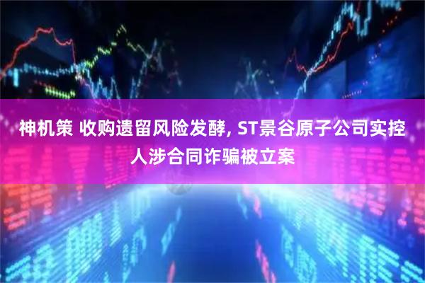 神机策 收购遗留风险发酵, ST景谷原子公司实控人涉合同诈骗被立案