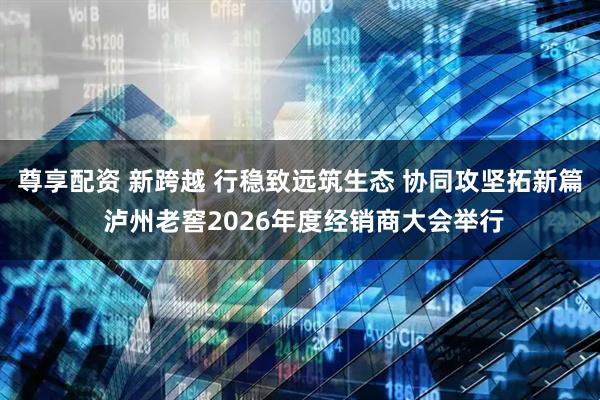 尊享配资 新跨越 行稳致远筑生态 协同攻坚拓新篇 泸州老窖2026年度经销商大会举行
