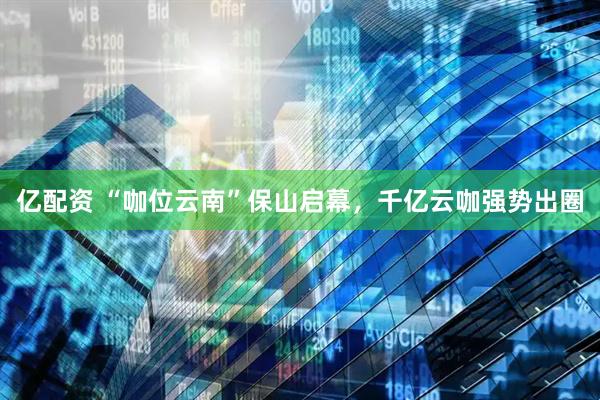 亿配资 “咖位云南”保山启幕，千亿云咖强势出圈