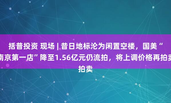 括普投资 现场 | 昔日地标沦为闲置空楼，国美“南京第一店”降至1.56亿元仍流拍，将上调价格再拍卖