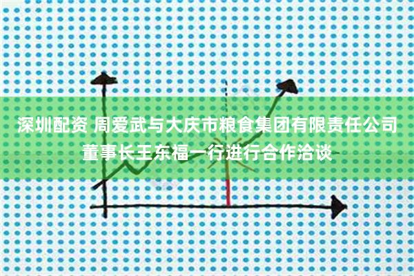 深圳配资 周爱武与大庆市粮食集团有限责任公司董事长王东福一行进行合作洽谈