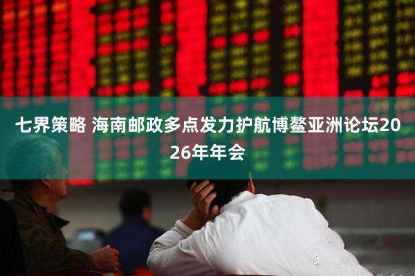 七界策略 海南邮政多点发力护航博鳌亚洲论坛2026年年会