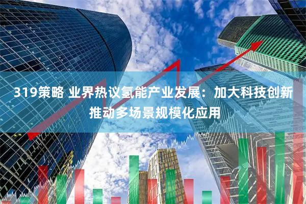 319策略 业界热议氢能产业发展：加大科技创新 推动多场景规模化应用