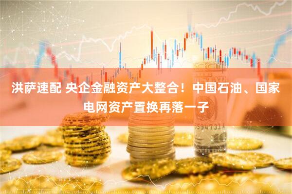 洪萨速配 央企金融资产大整合！中国石油、国家电网资产置换再落一子