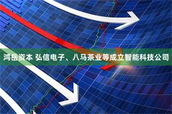 鸿岳资本 弘信电子、八马茶业等成立智能科技公司