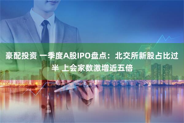 豪配投资 一季度A股IPO盘点：北交所新股占比过半 上会家数激增近五倍