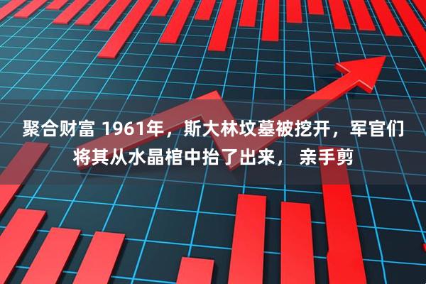 聚合财富 1961年，斯大林坟墓被挖开，军官们将其从水晶棺中抬了出来， 亲手剪