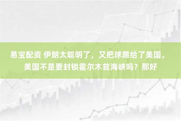 易宝配资 伊朗太聪明了，又把球踢给了美国。 美国不是要封锁霍尔木兹海峡吗？那好