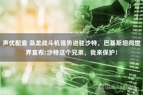 声优配音 枭龙战斗机强势进驻沙特，巴基斯坦向世界宣布:沙特这个兄弟，我来保护！