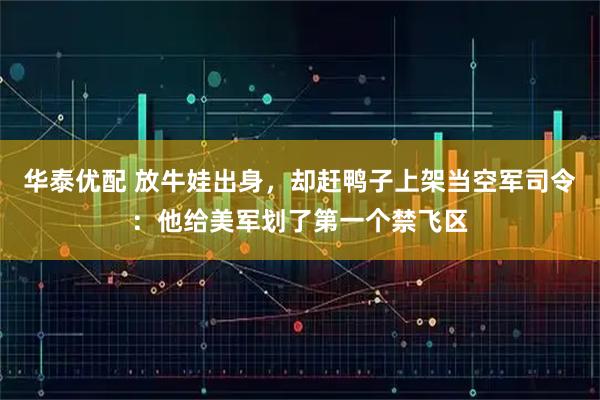 华泰优配 放牛娃出身，却赶鸭子上架当空军司令：他给美军划了第一个禁飞区