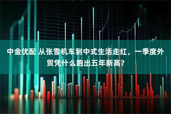 中金优配 从张雪机车到中式生活走红,一季度外贸凭什么跑出五年新高?