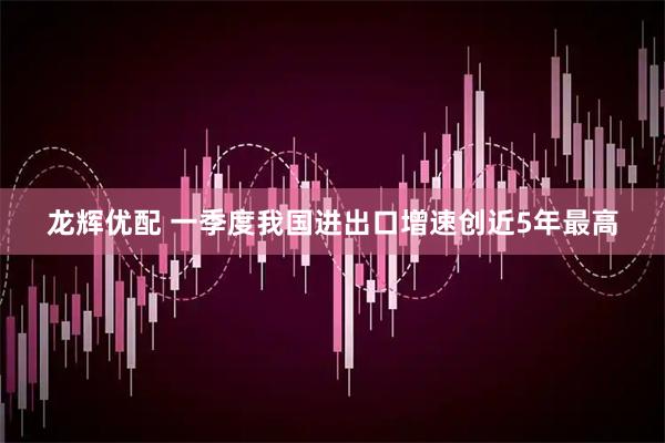 龙辉优配 一季度我国进出口增速创近5年最高