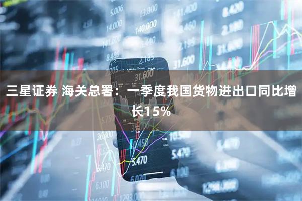 三星证券 海关总署：一季度我国货物进出口同比增长15%
