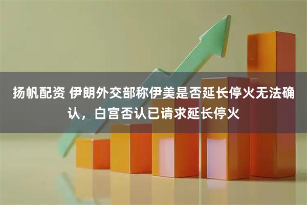 扬帆配资 伊朗外交部称伊美是否延长停火无法确认，白宫否认已请求延长停火