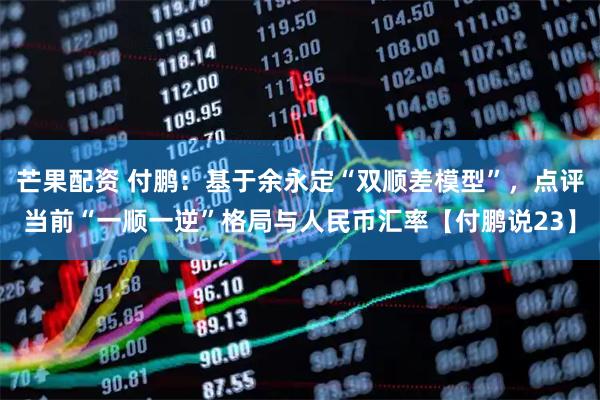 芒果配资 付鹏：基于余永定“双顺差模型”，点评当前“一顺一逆”格局与人民币汇率【付鹏说23】