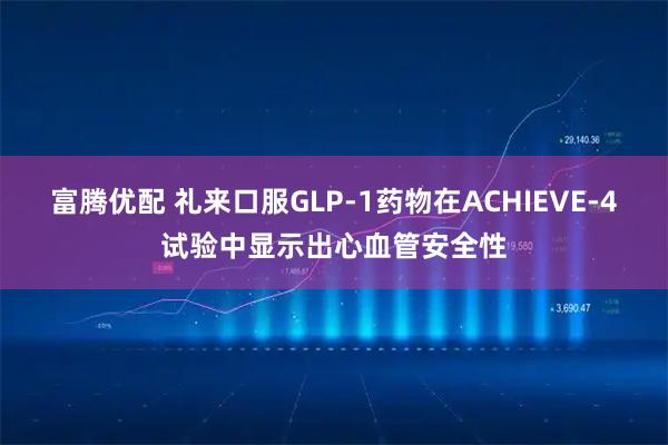富腾优配 礼来口服GLP-1药物在ACHIEVE-4试验中显示出心血管安全性
