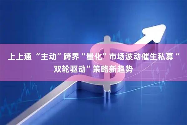 上上通 “主动”跨界“量化”市场波动催生私募“双轮驱动”策略新趋势