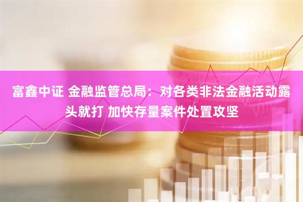 富鑫中证 金融监管总局：对各类非法金融活动露头就打 加快存量案件处置攻坚