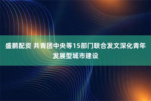 盛鹏配资 共青团中央等15部门联合发文深化青年发展型城市建设
