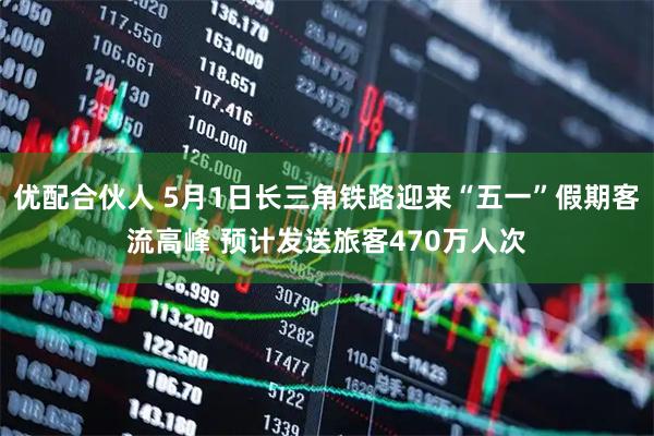 优配合伙人 5月1日长三角铁路迎来“五一”假期客流高峰 预计发送旅客470万人次