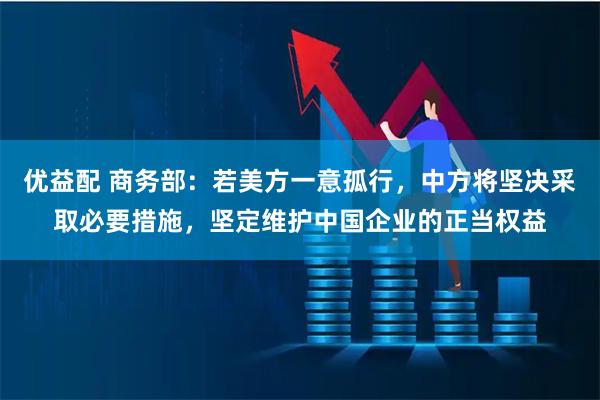 优益配 商务部：若美方一意孤行，中方将坚决采取必要措施，坚定维护中国企业的正当权益