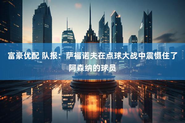 富豪优配 队报：萨福诺夫在点球大战中震慑住了阿森纳的球员