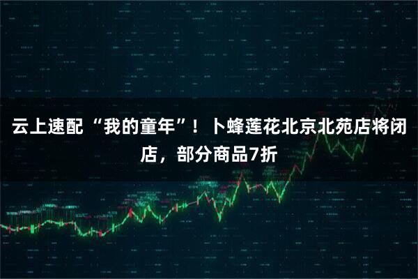 云上速配 “我的童年”！卜蜂莲花北京北苑店将闭店，部分商品7折