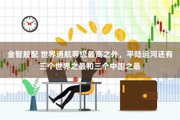 金智股配 世界通航等级最高之外，平陆运河还有三个世界之最和三个中国之最
