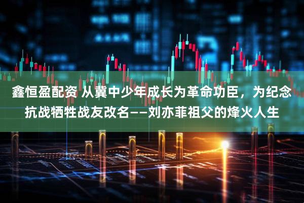 鑫恒盈配资 从冀中少年成长为革命功臣，为纪念抗战牺牲战友改名——刘亦菲祖父的烽火人生