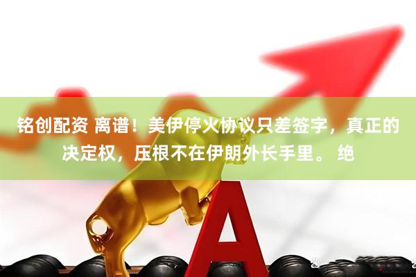 铭创配资 离谱！美伊停火协议只差签字，真正的决定权，压根不在伊朗外长手里。 绝