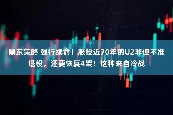 鼎东策略 强行续命！服役近70年的U2非但不准退役，还要恢复4架！这种来自冷战