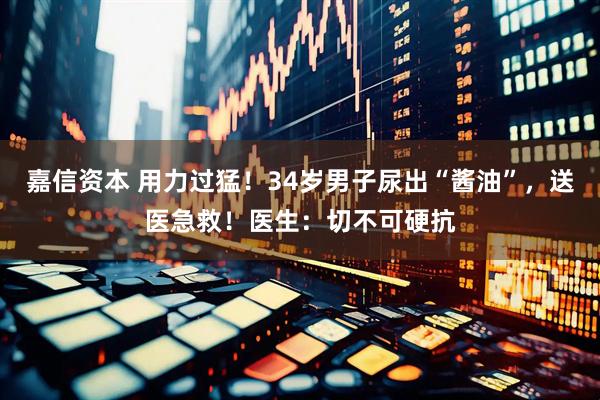 嘉信资本 用力过猛！34岁男子尿出“酱油”，送医急救！医生：切不可硬抗