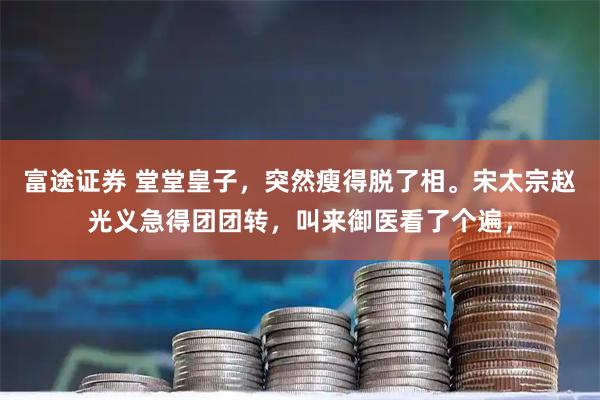 富途证券 堂堂皇子，突然瘦得脱了相。宋太宗赵光义急得团团转，叫来御医看了个遍，