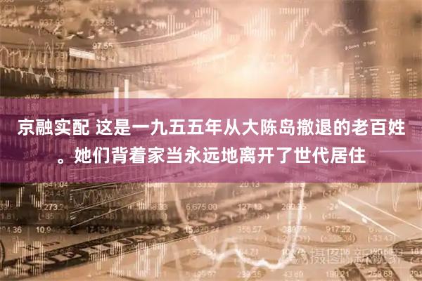 京融实配 这是一九五五年从大陈岛撤退的老百姓。她们背着家当永远地离开了世代居住