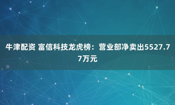 牛津配资 富信科技龙虎榜：营业部净卖出5527.77万元