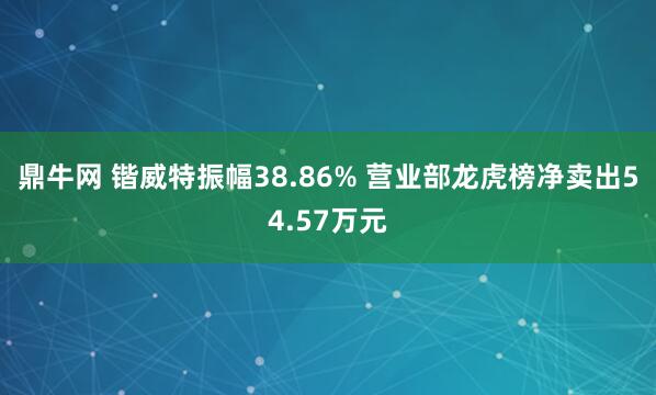 鼎牛网 锴威特振幅38.86% 营业部龙虎榜净卖出54.57万元