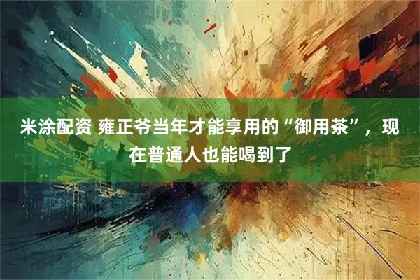 米涂配资 雍正爷当年才能享用的“御用茶”，现在普通人也能喝到了