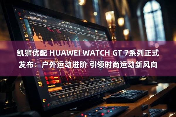 凯狮优配 HUAWEI WATCH GT 7系列正式发布：户外运动进阶 引领时尚运动新风向