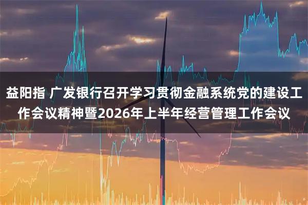 益阳指 广发银行召开学习贯彻金融系统党的建设工作会议精神暨2026年上半年经营管理工作会议