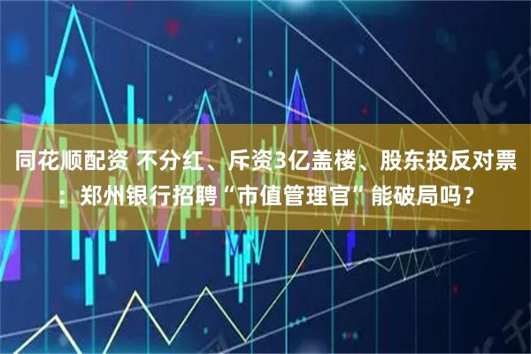 同花顺配资 不分红、斥资3亿盖楼、股东投反对票：郑州银行招聘“市值管理官”能破局吗？