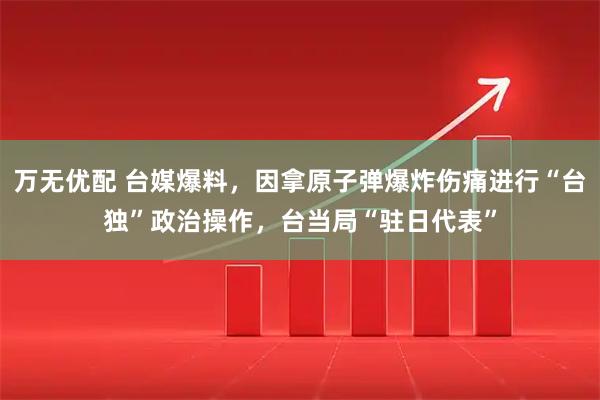 万无优配 台媒爆料，因拿原子弹爆炸伤痛进行“台独”政治操作，台当局“驻日代表”