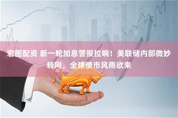 宏图配资 新一轮加息警报拉响！美联储内部微妙转向，全球债市风雨欲来