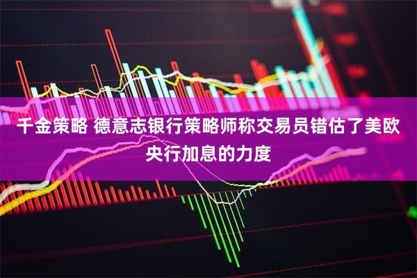 千金策略 德意志银行策略师称交易员错估了美欧央行加息的力度
